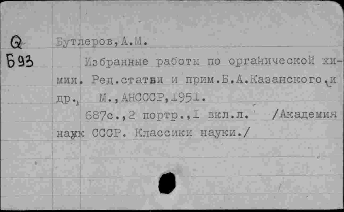 ﻿Бутлеров,А.И.
Избранные работы по органической хи мии. Ред.статви и прим.Б.А,Казанского^и др.д М. ,АНСССР,±951.
687с.,2 портр.,1 вкл.л. /Академия наук СССР. Классики науки./